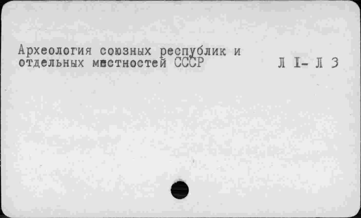 ﻿Археология союзных республик и отдельных маетностей СССР	Л I- Л 3